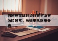 金年会平台-西班牙篮球超级联赛半决赛凶险异常，马德里队艰难晋级的简单介绍