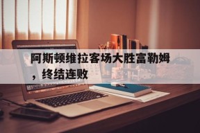 金年会官网-阿斯顿维拉客场大胜富勒姆，终结连败(阿斯顿维拉客场大胜富勒姆,终结连败了吗)
