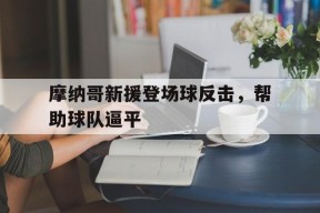 金年会平台-包含摩纳哥新援登场球反击，帮助球队逼平的词条