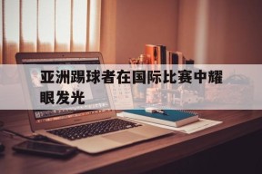 金年会体育-亚洲踢球者在国际比赛中耀眼发光的是谁