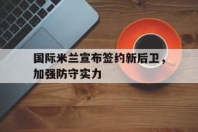 金年会平台-关于国际米兰宣布签约新后卫，加强防守实力的信息