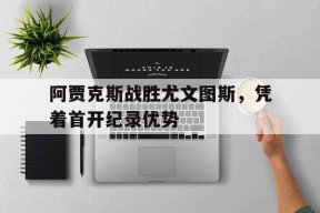 金年会平台-关于阿贾克斯战胜尤文图斯，凭着首开纪录优势的信息